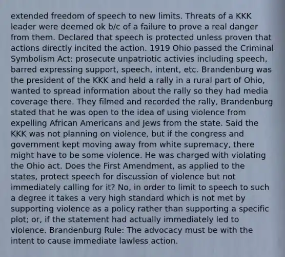 extended freedom of speech to new limits. Threats of a KKK leader were deemed ok b/c of a failure to prove a real danger from them. Declared that speech is protected unless proven that actions directly incited the action. 1919 Ohio passed the Criminal Symbolism Act: prosecute unpatriotic activies including speech, barred expressing support, speech, intent, etc. Brandenburg was the president of the KKK and held a rally in a rural part of Ohio, wanted to spread information about the rally so they had media coverage there. They filmed and recorded the rally, Brandenburg stated that he was open to the idea of using violence from expelling African Americans and Jews from the state. Said the KKK was not planning on violence, but if the congress and government kept moving away from white supremacy, there might have to be some violence. He was charged with violating the Ohio act. Does the First Amendment, as applied to the states, protect speech for discussion of violence but not immediately calling for it? No, in order to limit to speech to such a degree it takes a very high standard which is not met by supporting violence as a policy rather than supporting a specific plot; or, if the statement had actually immediately led to violence. Brandenburg Rule: The advocacy must be with the intent to cause immediate lawless action.