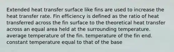 Extended heat transfer surface like fins are used to increase the heat transfer rate. Fin efficiency is defined as the ratio of heat transferred across the fin surface to the theoretical heat transfer across an equal area held at the surrounding temperature. average temperature of the fin. temperature of the fin end. constant temperature equal to that of the base