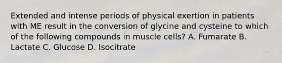 Extended and intense periods of physical exertion in patients with ME result in the conversion of glycine and cysteine to which of the following compounds in muscle cells? A. Fumarate B. Lactate C. Glucose D. Isocitrate