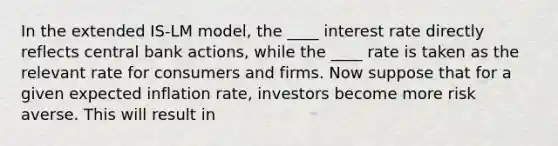 In the extended IS-LM model, the ____ interest rate directly reflects central bank actions, while the ____ rate is taken as the relevant rate for consumers and firms. Now suppose that for a given expected inflation rate, investors become more risk averse. This will result in