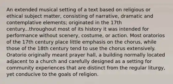 An extended musical setting of a text based on religious or ethical subject matter, consisting of narrative, dramatic and contemplative elements; originated in the 17th century...throughout most of its history it was intended for performance without scenery, costume, or action. Most oratorios of the 17th century place little emphasis on the chorus, while those of the 18th century tend to use the chorus extensively. Oratorio originally meant prayer hall, a building normally located adjacent to a church and carefully designed as a setting for community experiences that are distinct from the regular liturgy, yet conducive to the goals of religion.