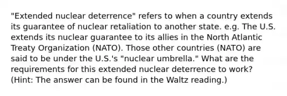 "Extended nuclear deterrence" refers to when a country extends its guarantee of nuclear retaliation to another state. e.g. The U.S. extends its nuclear guarantee to its allies in the North Atlantic Treaty Organization (NATO). Those other countries (NATO) are said to be under the U.S.'s "nuclear umbrella." What are the requirements for this extended nuclear deterrence to work? (Hint: The answer can be found in the Waltz reading.)