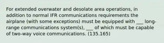 For extended overwater and desolate area operations, in addition to normal IFR communications requirements the airplane (with some exceptions) must be equipped with ___ long-range communications system(s), ___ of which must be capable of two-way voice communications. (135.165)