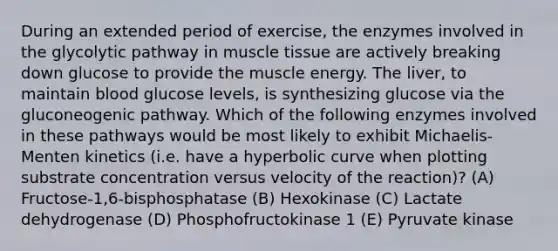 During an extended period of exercise, the enzymes involved in the glycolytic pathway in muscle tissue are actively breaking down glucose to provide the muscle energy. The liver, to maintain blood glucose levels, is synthesizing glucose via the gluconeogenic pathway. Which of the following enzymes involved in these pathways would be most likely to exhibit Michaelis- Menten kinetics (i.e. have a hyperbolic curve when plotting substrate concentration versus velocity of the reaction)? (A) Fructose-1,6-bisphosphatase (B) Hexokinase (C) Lactate dehydrogenase (D) Phosphofructokinase 1 (E) Pyruvate kinase