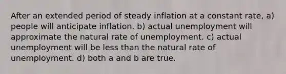 After an extended period of steady inflation at a constant rate, a) people will anticipate inflation. b) actual unemployment will approximate the natural rate of unemployment. c) actual unemployment will be less than the natural rate of unemployment. d) both a and b are true.