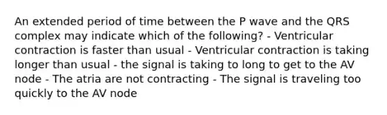 An extended period of time between the P wave and the QRS complex may indicate which of the following? - Ventricular contraction is faster than usual - Ventricular contraction is taking longer than usual - the signal is taking to long to get to the AV node - The atria are not contracting - The signal is traveling too quickly to the AV node