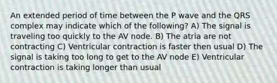 An extended period of time between the P wave and the QRS complex may indicate which of the following? A) The signal is traveling too quickly to the AV node. B) The atria are not contracting C) Ventricular contraction is faster then usual D) The signal is taking too long to get to the AV node E) Ventricular contraction is taking longer than usual