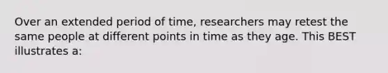 Over an extended period of time, researchers may retest the same people at different points in time as they age. This BEST illustrates a: