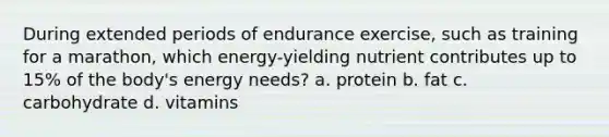 During extended periods of endurance exercise, such as training for a marathon, which energy-yielding nutrient contributes up to 15% of the body's energy needs? a. protein b. fat c. carbohydrate d. vitamins