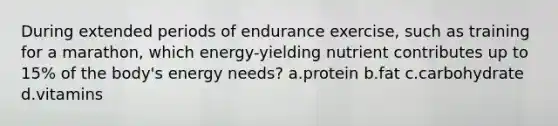 During extended periods of endurance exercise, such as training for a marathon, which energy-yielding nutrient contributes up to 15% of the body's energy needs? a.protein b.fat c.carbohydrate d.vitamins