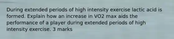 During extended periods of high intensity exercise lactic acid is formed. Explain how an increase in VO2 max aids the performance of a player during extended periods of high intensity exercise. 3 marks