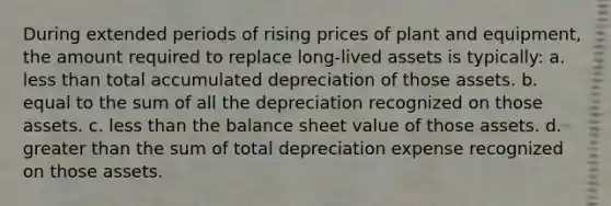 During extended periods of rising prices of plant and equipment, the amount required to replace long-lived assets is typically: a. <a href='https://www.questionai.com/knowledge/k7BtlYpAMX-less-than' class='anchor-knowledge'>less than</a> total accumulated depreciation of those assets. b. equal to the sum of all the depreciation recognized on those assets. c. less than the balance sheet value of those assets. d. <a href='https://www.questionai.com/knowledge/ktgHnBD4o3-greater-than' class='anchor-knowledge'>greater than</a> the sum of total depreciation expense recognized on those assets.