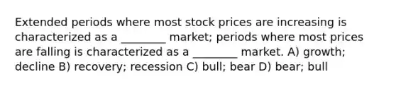 Extended periods where most stock prices are increasing is characterized as a ________ market; periods where most prices are falling is characterized as a ________ market. A) growth; decline B) recovery; recession C) bull; bear D) bear; bull