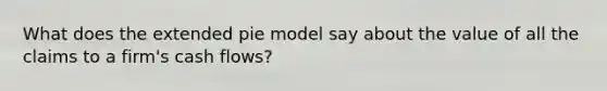 What does the extended pie model say about the value of all the claims to a firm's cash flows?