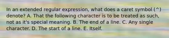 In an extended regular expression, what does a caret symbol (^) denote? A. That the following character is to be treated as such, not as it's special meaning. B. The end of a line. C. Any single character. D. The start of a line. E. Itself.