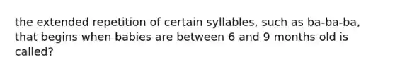 the extended repetition of certain syllables, such as ba-ba-ba, that begins when babies are between 6 and 9 months old is called?