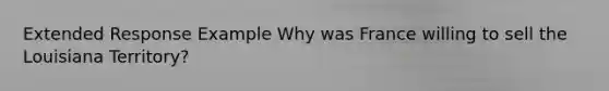 Extended Response Example Why was France willing to sell the Louisiana Territory?