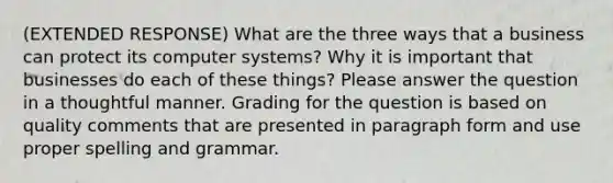 (EXTENDED RESPONSE) What are the three ways that a business can protect its computer systems? Why it is important that businesses do each of these things? Please answer the question in a thoughtful manner. Grading for the question is based on quality comments that are presented in paragraph form and use proper spelling and grammar.