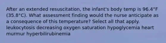 After an extended resuscitation, the infant's body temp is 96.4°F (35.8°C). What assessment finding would the nurse anticipate as a consequence of this temperature? Select all that apply. leukocytosis decreasing oxygen saturation hypoglycemia heart murmur hyperbilirubinemia