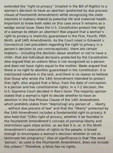 extended the "right to privacy" (implied in the Bill of Rights) to a woman's decision to have an abortion (protected by due process clause of Fourteenth Amendment) while recognizing the state interests in matters related to potential life and maternal health. Important to know both sides on this case since it remains as a wedge social issue. Does the U.S. Constitution protect the right of a woman to obtain an abortion? Roe argued that a woman's right to privacy is implicitly guaranteed in the First, Fourth, Fifth, Ninth, and 14th Amendments. As the Court ruled in Griswold v. Connecticut (set precedent regarding the right to privacy in a person's decision to use contraceptives), there are certain matters— including the decision about whether or not to have a child—that are individual decisions protected by the Constitution. Also argued that an unborn fetus is not recognized as a person and does not have rights equal to the mother. Wade argued that there is no right to abortion guaranteed in the Constitution. It is mentioned nowhere in the text, and there is no reason to believe that those who wrote the 14th Amendment intended to protect that right. Also argued that a fetus, from the date of conception, is a person and has constitutional rights. In a 7-2 decision, the U.S. Supreme Court decided in Roe's favor. The majority opinion stated that a woman's right to decide whether to have an abortion in the Due Process Clause of the 14th Amendment, which prohibits states from "depriv[ing] any person of ... liberty ... without due process of law" and that the "liberty" protected by the 14th Amendment includes a fundamental right to privacy. It also held that "[t]his right of privacy, whether it be founded in the Fourteenth Amendment's concept of personal liberty and restrictions upon state action, as we feel it is, or, in the Ninth Amendment's reservation of rights to the people, is broad enough to encompass a woman's decision whether or not to terminate her pregnancy." Also of significance is that "the word 'person,' as used in the Fourteenth Amendment, does not include the unborn." Therefore, a fetus has no rights.