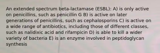 An extended spectrum beta-lactamase (ESBL): A) is only active on penicillins, such as penicillin G B) is active on later generations of penicillins, such as cephalosporins C) is active on a wide range of antibiotics, including those of different classes, such as nalidixic acid and rifampicin D) is able to kill a wider variety of bacteria E) is an enzyme involved in peptidoglycan synthesis