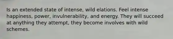 Is an extended state of intense, wild elations. Feel intense happiness, power, invulnerability, and energy. They will succeed at anything they attempt, they become involves with wild schemes.