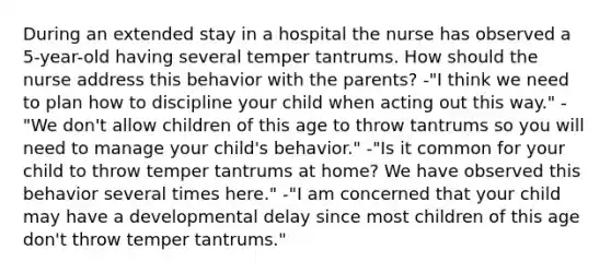 During an extended stay in a hospital the nurse has observed a 5-year-old having several temper tantrums. How should the nurse address this behavior with the parents? -"I think we need to plan how to discipline your child when acting out this way." -"We don't allow children of this age to throw tantrums so you will need to manage your child's behavior." -"Is it common for your child to throw temper tantrums at home? We have observed this behavior several times here." -"I am concerned that your child may have a developmental delay since most children of this age don't throw temper tantrums."