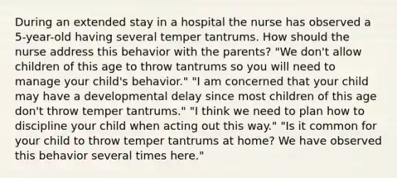 During an extended stay in a hospital the nurse has observed a 5-year-old having several temper tantrums. How should the nurse address this behavior with the parents? "We don't allow children of this age to throw tantrums so you will need to manage your child's behavior." "I am concerned that your child may have a developmental delay since most children of this age don't throw temper tantrums." "I think we need to plan how to discipline your child when acting out this way." "Is it common for your child to throw temper tantrums at home? We have observed this behavior several times here."