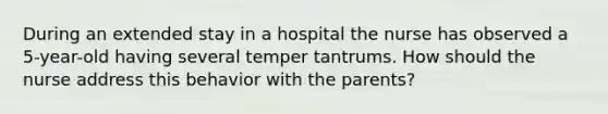 During an extended stay in a hospital the nurse has observed a 5-year-old having several temper tantrums. How should the nurse address this behavior with the parents?