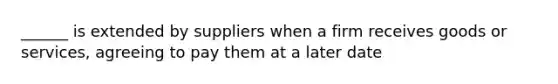 ______ is extended by suppliers when a firm receives goods or services, agreeing to pay them at a later date