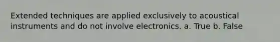 Extended techniques are applied exclusively to acoustical instruments and do not involve electronics. a. True b. False