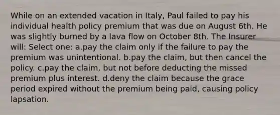 While on an extended vacation in Italy, Paul failed to pay his individual health policy premium that was due on August 6th. He was slightly burned by a lava flow on October 8th. The Insurer will: Select one: a.pay the claim only if the failure to pay the premium was unintentional. b.pay the claim, but then cancel the policy. c.pay the claim, but not before deducting the missed premium plus interest. d.deny the claim because the grace period expired without the premium being paid, causing policy lapsation.