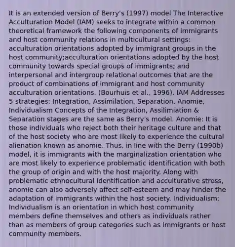 It is an extended version of Berry's (1997) model The Interactive Acculturation Model (IAM) seeks to integrate within a common theoretical framework the following components of immigrants and host community relations in multicultural settings: acculturation orientations adopted by immigrant groups in the host community;acculturation orientations adopted by the host community towards special groups of immigrants; and interpersonal and intergroup relational outcomes that are the product of combinations of immigrant and host community acculturation orientations. (Bourhuis et al., 1996). IAM Addresses 5 strategies: Integration, Assimilation, Separation, Anomie, Individualism Concepts of the Integration, Assilimiation & Separation stages are the same as Berry's model. Anomie: It is those individuals who reject both their heritage culture and that of the host society who are most likely to experience the cultural alienation known as anomie. Thus, in line with the Berry (1990b) model, it is immigrants with the marginalization orientation who are most likely to experience problematic identification with both the group of origin and with the host majority. Along with problematic ethnocultural identification and acculturative stress, anomie can also adversely affect self-esteem and may hinder the adaptation of immigrants within the host society. Individualism: Individualism is an orientation in which host community members define themselves and others as individuals rather than as members of group categories such as immigrants or host community members.