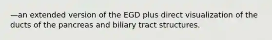 —an extended version of the EGD plus direct visualization of the ducts of the pancreas and biliary tract structures.