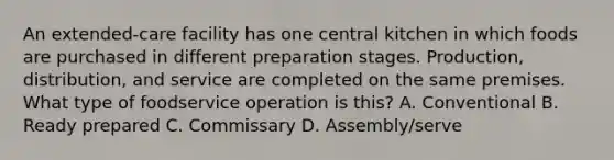 An extended-care facility has one central kitchen in which foods are purchased in different preparation stages. Production, distribution, and service are completed on the same premises. What type of foodservice operation is this? A. Conventional B. Ready prepared C. Commissary D. Assembly/serve