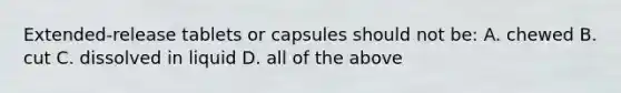 Extended-release tablets or capsules should not be: A. chewed B. cut C. dissolved in liquid D. all of the above