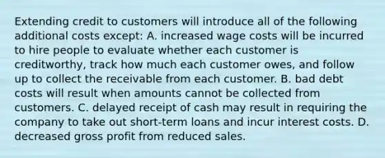 Extending credit to customers will introduce all of the following additional costs except: A. increased wage costs will be incurred to hire people to evaluate whether each customer is creditworthy, track how much each customer owes, and follow up to collect the receivable from each customer. B. bad debt costs will result when amounts cannot be collected from customers. C. delayed receipt of cash may result in requiring the company to take out short-term loans and incur interest costs. D. decreased gross profit from reduced sales.