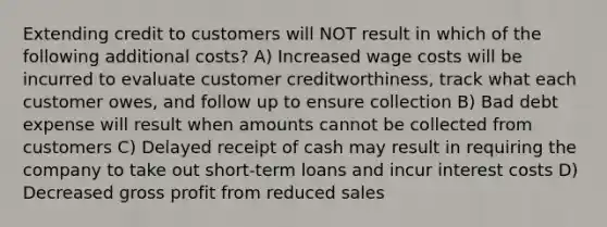 Extending credit to customers will NOT result in which of the following additional costs? A) Increased wage costs will be incurred to evaluate customer creditworthiness, track what each customer owes, and follow up to ensure collection B) Bad debt expense will result when amounts cannot be collected from customers C) Delayed receipt of cash may result in requiring the company to take out short-term loans and incur interest costs D) Decreased gross profit from reduced sales