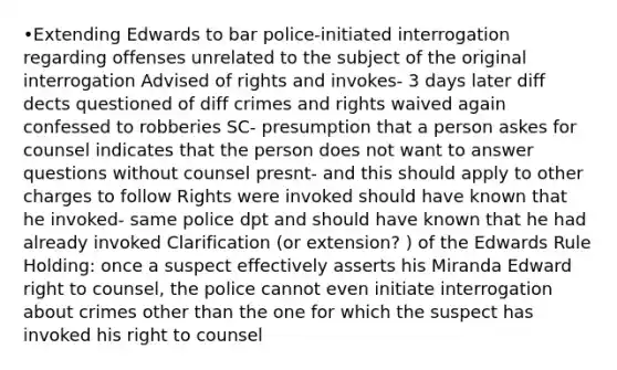 •Extending Edwards to bar police-initiated interrogation regarding offenses unrelated to the subject of the original interrogation Advised of rights and invokes- 3 days later diff dects questioned of diff crimes and rights waived again confessed to robberies SC- presumption that a person askes for counsel indicates that the person does not want to answer questions without counsel presnt- and this should apply to other charges to follow Rights were invoked should have known that he invoked- same police dpt and should have known that he had already invoked Clarification (or extension? ) of the Edwards Rule Holding: once a suspect effectively asserts his Miranda Edward right to counsel, the police cannot even initiate interrogation about crimes other than the one for which the suspect has invoked his right to counsel