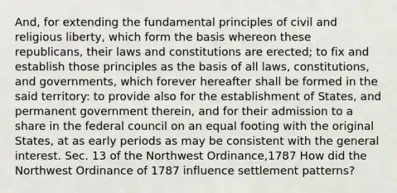 And, for extending the fundamental principles of civil and religious liberty, which form the basis whereon these republicans, their laws and constitutions are erected; to fix and establish those principles as the basis of all laws, constitutions, and governments, which forever hereafter shall be formed in the said territory: to provide also for the establishment of States, and permanent government therein, and for their admission to a share in the federal council on an equal footing with the original States, at as early periods as may be consistent with the general interest. Sec. 13 of the Northwest Ordinance,1787 How did the Northwest Ordinance of 1787 influence settlement patterns?