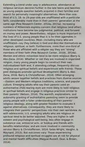 Extending a trend under way in adolescence, attendance at religious services declines further in the late teens and twenties as young people question beliefs acquired in their families and search for personally meaningful alternatives. <a href='https://www.questionai.com/knowledge/keWHlEPx42-more-than' class='anchor-knowledge'>more than</a> one-third of U.S. 18- to 29-year-olds are unaffiliated with a particular faith, considerably more than in their parents' generation at the same age (Pew Research Center, 2014a, 2015a). Increasing numbers of Millennials express concern that religious (and other) institutions have become too judgmental, political, and focused on money and power. Nevertheless, religion is more important in the lives of U.S. young people than it is for their agemates in other <a href='https://www.questionai.com/knowledge/ktxFtocF9i-developed-countries' class='anchor-knowledge'>developed countries</a>. Most—including many who are unaffiliated—say they believe in God and describe themselves as religious, spiritual, or both. Furthermore, more than one-third of those who are affiliated with a religion say they are "strong" members of their faith (Pew Research Center, 2010c, 2014a). Women and ethnic minorities tend to be more religious (Barry & Abo-Zena, 2014). Whether or not they are involved in organized religion, many young people begin to construct their own individualized faith and, if attending college, frequently discuss religious and spiritual beliefs and experiences with friends. These peer dialogues promote spiritual development (Barry & Abo-Zena, 2016; Barry & Christofferson, 2014). Often emerging adults weave together beliefs and practices from diverse sources—Eastern and Western religious traditions, science, and popular culture. Emerging adults who say their parents used an authoritative child-rearing style are more likely to hold religious or spiritual beliefs and engage in religious practices similar to their parents' (Nelson, 2014). The warmth, explanations, and autonomy granting of authoritative parenting seem to provide young people with a fuller understanding of their parents' religious ideology, along with greater freedom to evaluate it against alternatives. Consequently, they are more likely to integrate their parents' perspectives into their own worldview. As with adolescents, U.S. emerging adults who are religious or spiritual tend to be better adjusted. They are higher in self-esteem and psychological well-being; less often engage in substance use, antisocial acts, or hookup and friends-with-benefits relationships; and are more involved in community service (Barry & Christofferson, 2014; Salas-Wright, Vaughn, & Maynard, 2015). But outcomes vary: Those experiencing profound religious and spiritual struggles are at risk for physical and mental health difficulties (Magyar-Russell, Deal, & Brown, 2014).