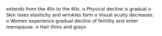 extends from the 40s to the 60s. o Physical decline is gradual o Skin loses elasticity and wrinkles form o Visual acuity decreases. o Women experience gradual decline of fertility and enter menopause. o Hair thins and grays