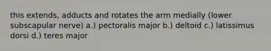 this extends, adducts and rotates the arm medially (lower subscapular nerve) a.) pectoralis major b.) deltoid c.) latissimus dorsi d.) teres major