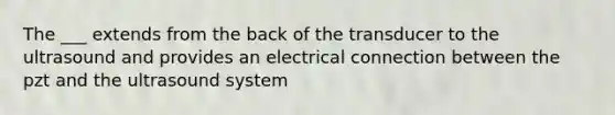 The ___ extends from the back of the transducer to the ultrasound and provides an electrical connection between the pzt and the ultrasound system