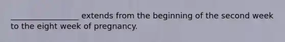 _________________ extends from the beginning of the second week to the eight week of pregnancy.