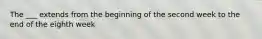 The ___ extends from the beginning of the second week to the end of the eighth week