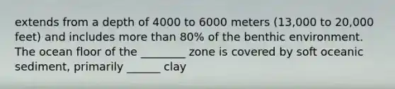 extends from a depth of 4000 to 6000 meters (13,000 to 20,000 feet) and includes more than 80% of the benthic environment. The ocean floor of the ________ zone is covered by soft oceanic sediment, primarily ______ clay