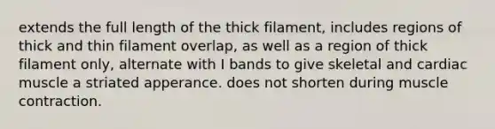 extends the full length of the thick filament, includes regions of thick and thin filament overlap, as well as a region of thick filament only, alternate with I bands to give skeletal and cardiac muscle a striated apperance. does not shorten during muscle contraction.