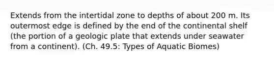 Extends from the intertidal zone to depths of about 200 m. Its outermost edge is defined by the end of the continental shelf (the portion of a geologic plate that extends under seawater from a continent). (Ch. 49.5: Types of Aquatic Biomes)