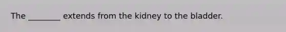 The ________ extends from the kidney to the bladder.